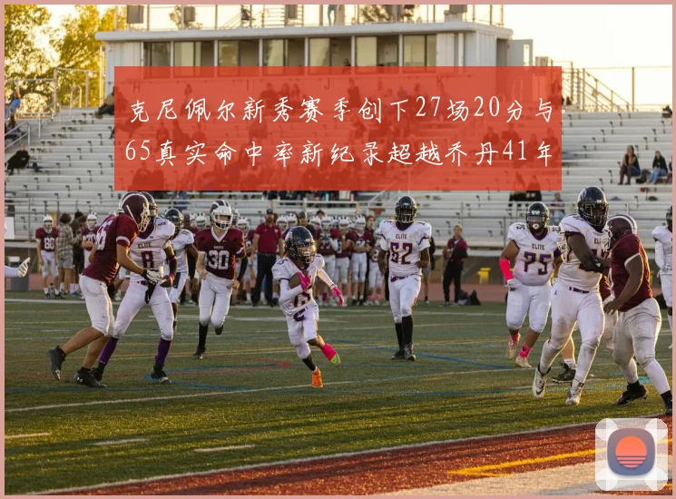 克尼佩尔新秀赛季创下27场20分与65真实命中率新纪录超越乔丹41年历史