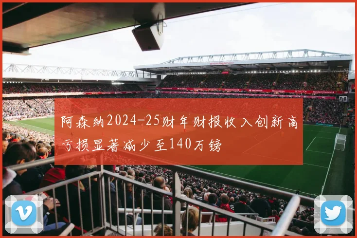 阿森纳2024-25财年财报收入创新高亏损显著减少至140万镑