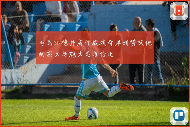 与恩比德并肩作战埃奇库姆赞叹他的实力与魅力无与伦比