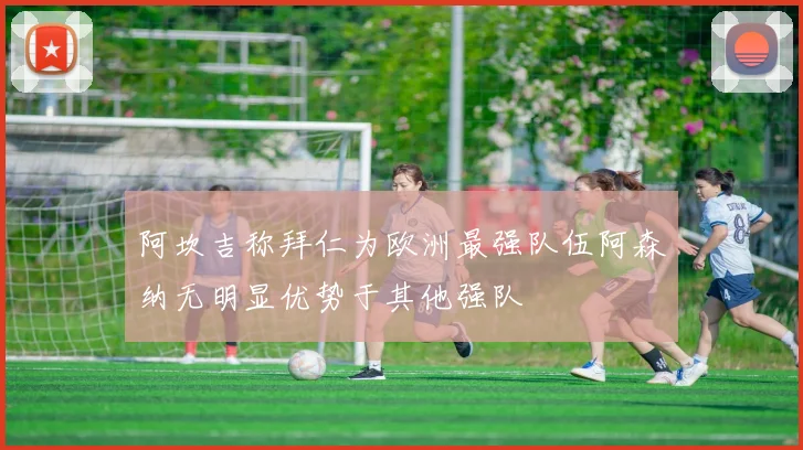 阿坎吉称拜仁为欧洲最强队伍阿森纳无明显优势于其他强队
