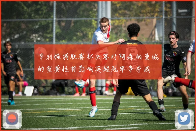 亨利强调联赛杯决赛对阿森纳曼城的重要性将影响英超冠军争夺战