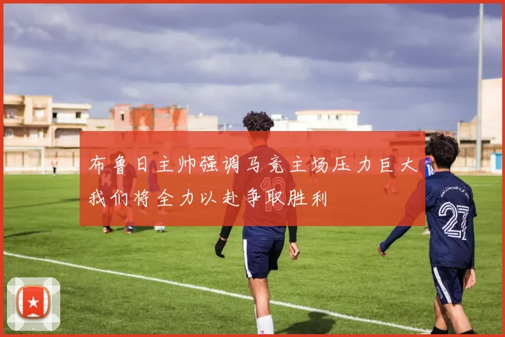 布鲁日主帅强调马竞主场压力巨大我们将全力以赴争取胜利