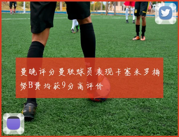 曼晚评分曼联球员表现卡塞米罗梅努B费均获9分高评价