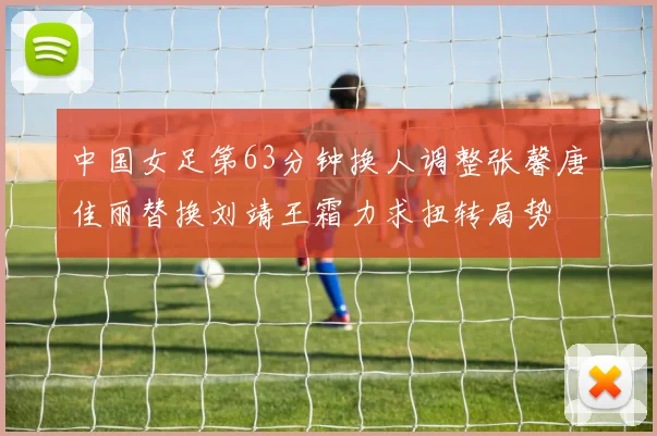 中国女足第63分钟换人调整张馨唐佳丽替换刘靖王霜力求扭转局势