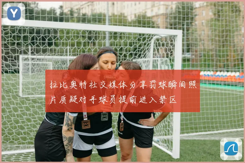 拉比奥特社交媒体分享罚球瞬间照片质疑对手球员提前进入禁区