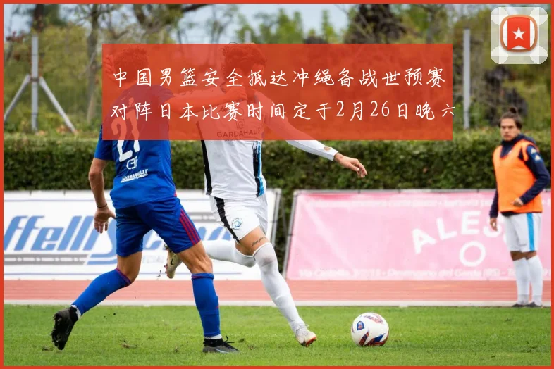 中国男篮安全抵达冲绳备战世预赛对阵日本比赛时间定于2月26日晚六点五分