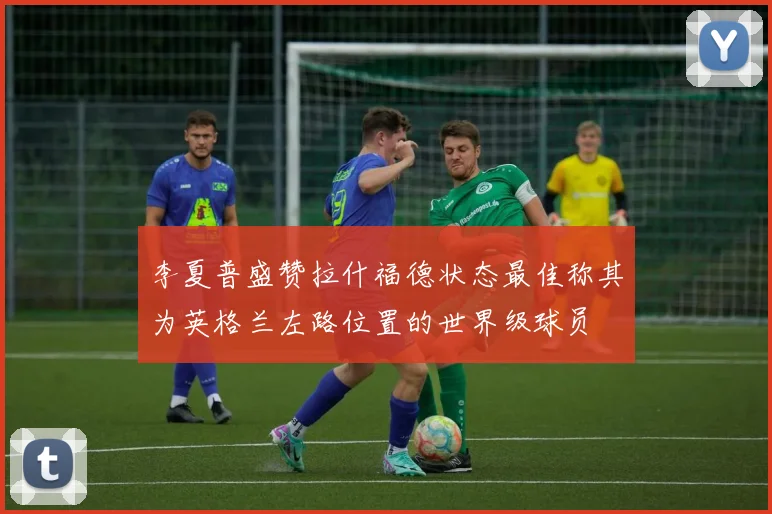 李夏普盛赞拉什福德状态最佳称其为英格兰左路位置的世界级球员