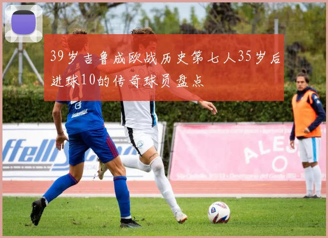 39岁吉鲁成欧战历史第七人35岁后进球10的传奇球员盘点