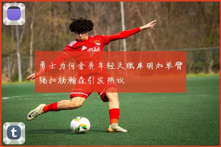 勇士为何舍弃年轻天赋库明加单臂隔扣杨瀚森引发热议