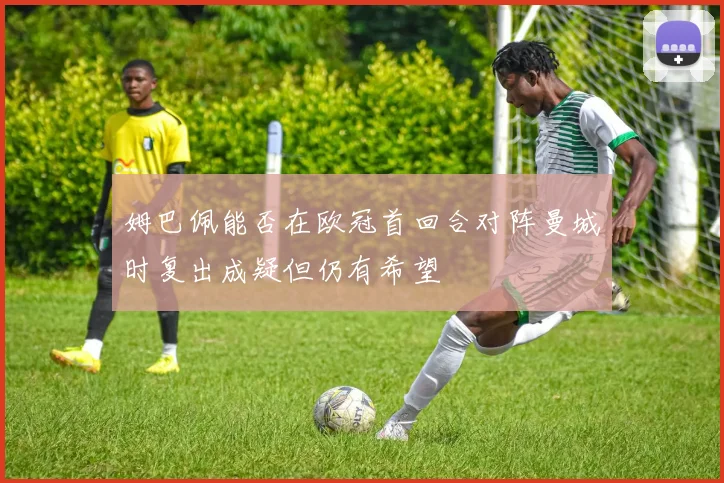 姆巴佩能否在欧冠首回合对阵曼城时复出成疑但仍有希望