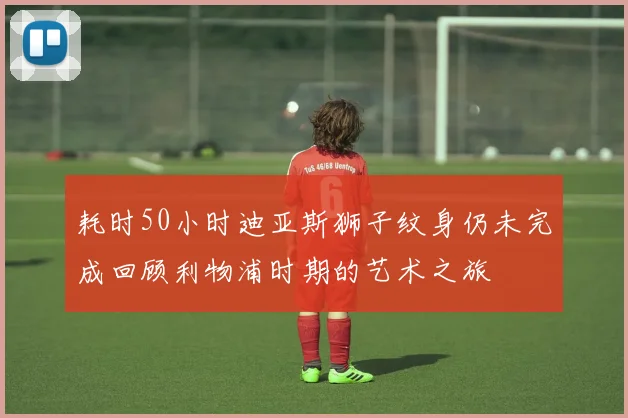 耗时50小时迪亚斯狮子纹身仍未完成回顾利物浦时期的艺术之旅
