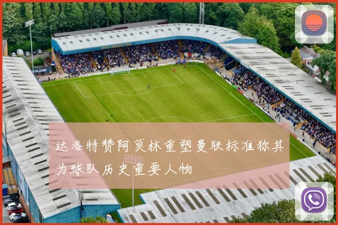 达洛特赞阿莫林重塑曼联标准称其为球队历史重要人物