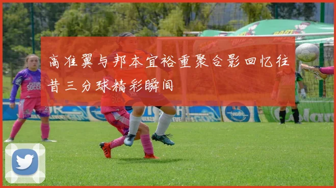 高准翼与邦本宜裕重聚合影回忆往昔三分球精彩瞬间