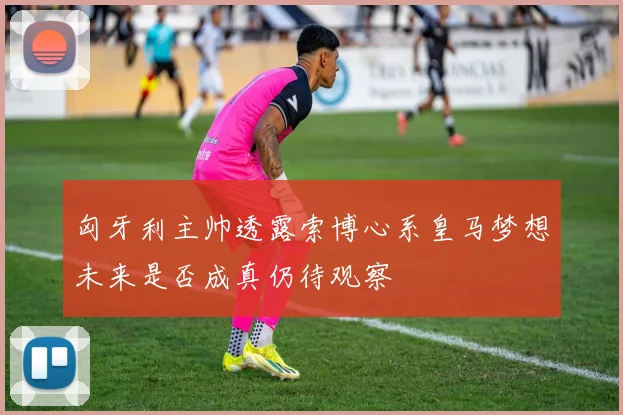 匈牙利主帅透露索博心系皇马梦想未来是否成真仍待观察