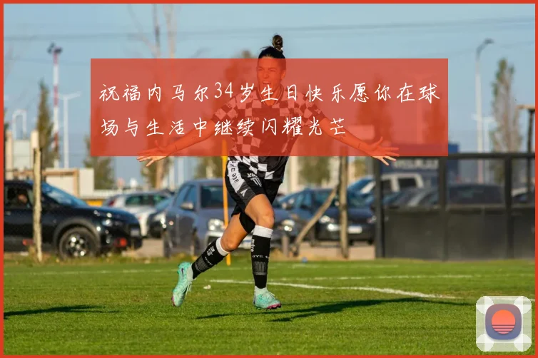 祝福内马尔34岁生日快乐愿你在球场与生活中继续闪耀光芒