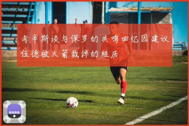 考辛斯谈与保罗的共鸣回忆因建议伍德被火箭裁掉的经历