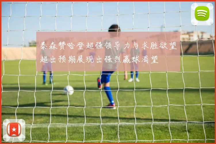 泰森赞哈登超强领导力与求胜欲望超出预期展现出强烈赢球渴望