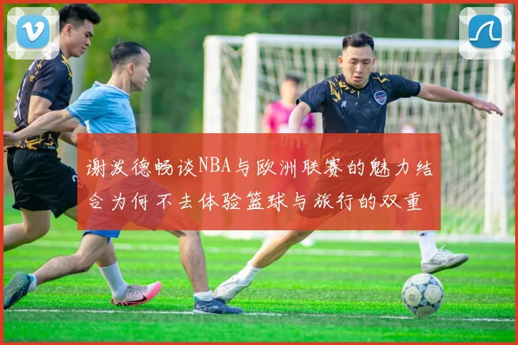 谢泼德畅谈NBA与欧洲联赛的魅力结合为何不去体验篮球与旅行的双重乐趣