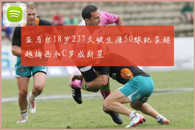亚马尔18岁237天破生涯50球纪录超越梅西和C罗成新星