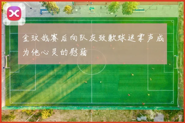 金玟哉赛后向队友致歉球迷掌声成为他心灵的慰藉